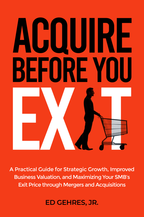 Acquire Before You Exit:  A Practical Guide for Strategic Growth, Improved Business Valuation, and Maximizing Your SMB's Exit Price Through Mergers and Acquisitions
