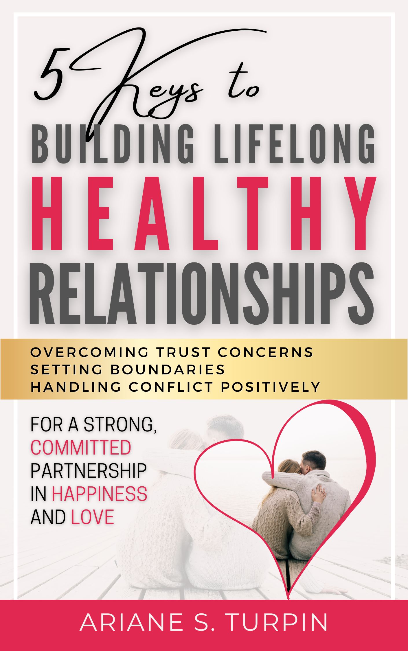 5 Keys to Building Lifelong Healthy Relationships: Overcoming Trust Concerns, Setting Boundaries, Handling Conflict Positively for a Strong, Committed Partnership in Happiness and Love