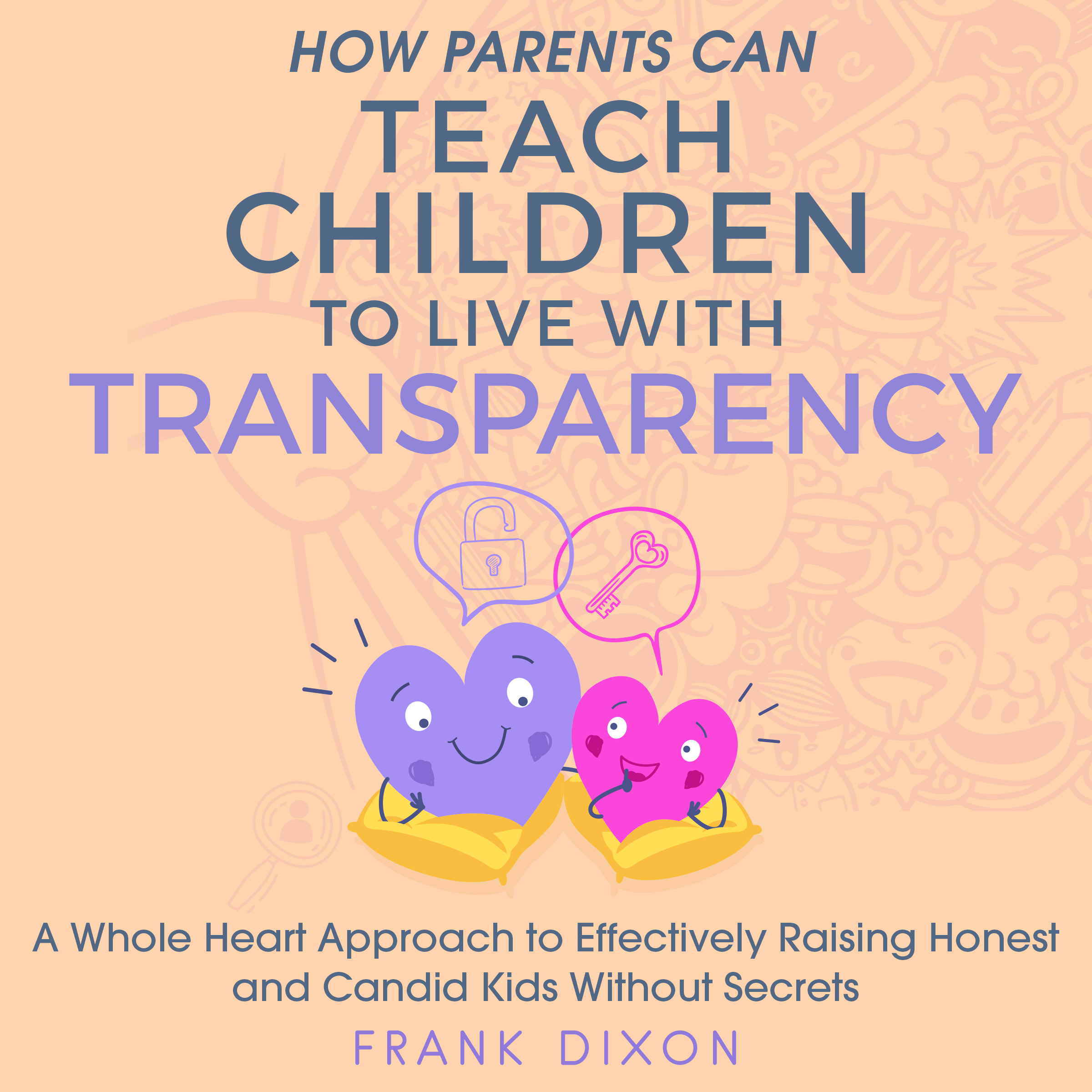 How Parents Can Teach Children to Live With Transparency: A Whole Heart Approach to Effectively Raising Honest and Candid Kids Without Secrets