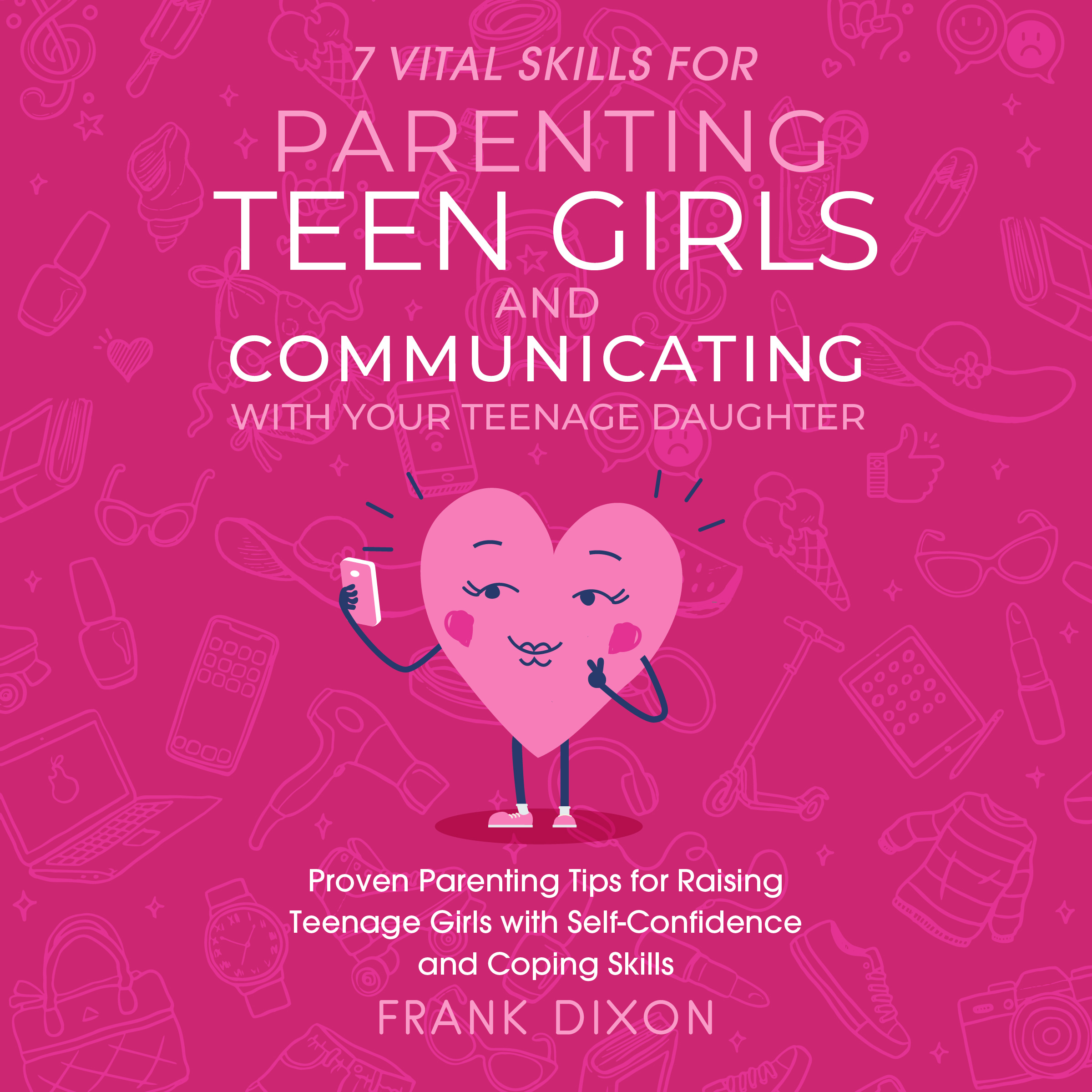 7 Vital Skills for Parenting Teen Girls and Communicating with Your Teenage Daughter: Proven Parenting Tips for Raising Teenage Girls with Self-Confidence and Coping Skills