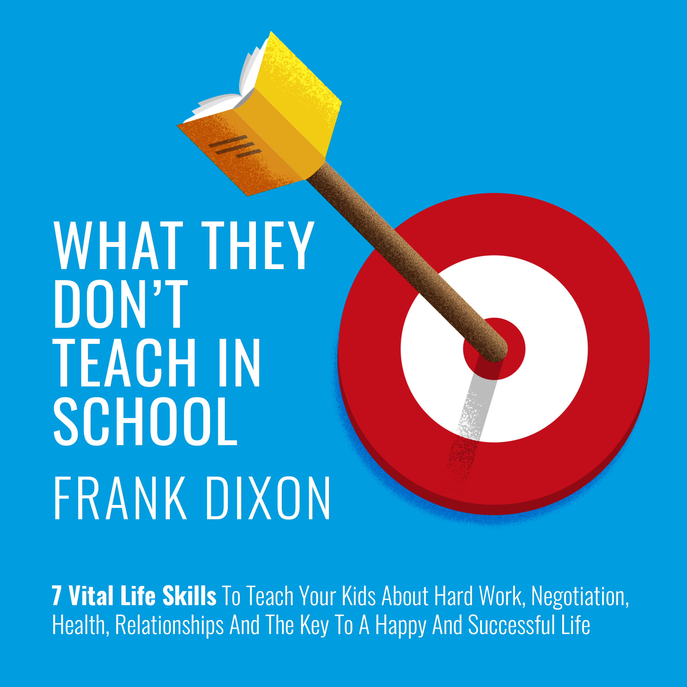 What They Don't Teach in School: 7 Vital Life Skills To Teach Your Kids About Hard Work, Negotiation, Health, Relationships And The Key To A Happy And Successful Life